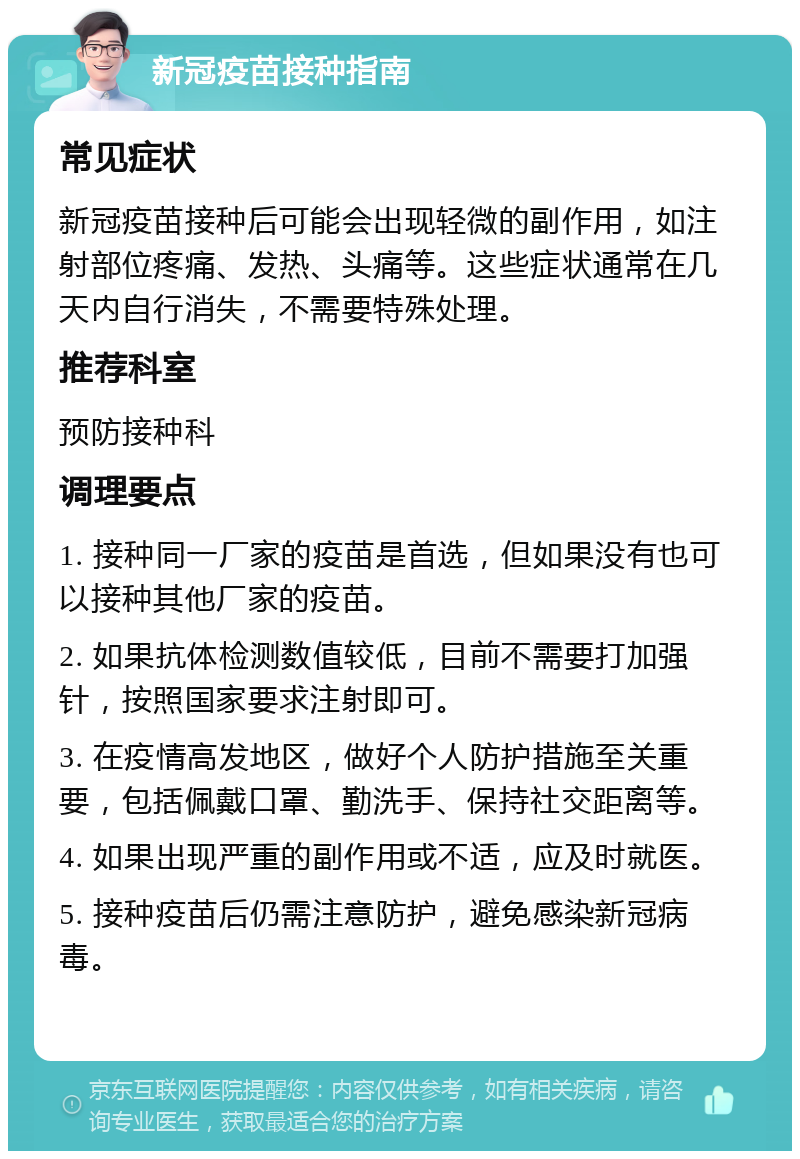 新冠疫苗接种指南 常见症状 新冠疫苗接种后可能会出现轻微的副作用，如注射部位疼痛、发热、头痛等。这些症状通常在几天内自行消失，不需要特殊处理。 推荐科室 预防接种科 调理要点 1. 接种同一厂家的疫苗是首选，但如果没有也可以接种其他厂家的疫苗。 2. 如果抗体检测数值较低，目前不需要打加强针，按照国家要求注射即可。 3. 在疫情高发地区，做好个人防护措施至关重要，包括佩戴口罩、勤洗手、保持社交距离等。 4. 如果出现严重的副作用或不适，应及时就医。 5. 接种疫苗后仍需注意防护，避免感染新冠病毒。