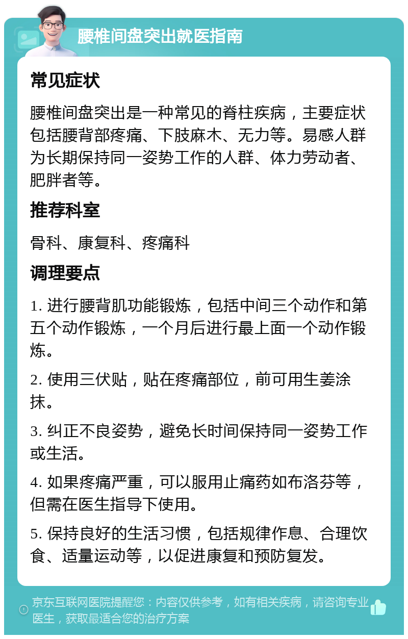 腰椎间盘突出就医指南 常见症状 腰椎间盘突出是一种常见的脊柱疾病，主要症状包括腰背部疼痛、下肢麻木、无力等。易感人群为长期保持同一姿势工作的人群、体力劳动者、肥胖者等。 推荐科室 骨科、康复科、疼痛科 调理要点 1. 进行腰背肌功能锻炼，包括中间三个动作和第五个动作锻炼，一个月后进行最上面一个动作锻炼。 2. 使用三伏贴，贴在疼痛部位，前可用生姜涂抹。 3. 纠正不良姿势，避免长时间保持同一姿势工作或生活。 4. 如果疼痛严重，可以服用止痛药如布洛芬等，但需在医生指导下使用。 5. 保持良好的生活习惯，包括规律作息、合理饮食、适量运动等，以促进康复和预防复发。