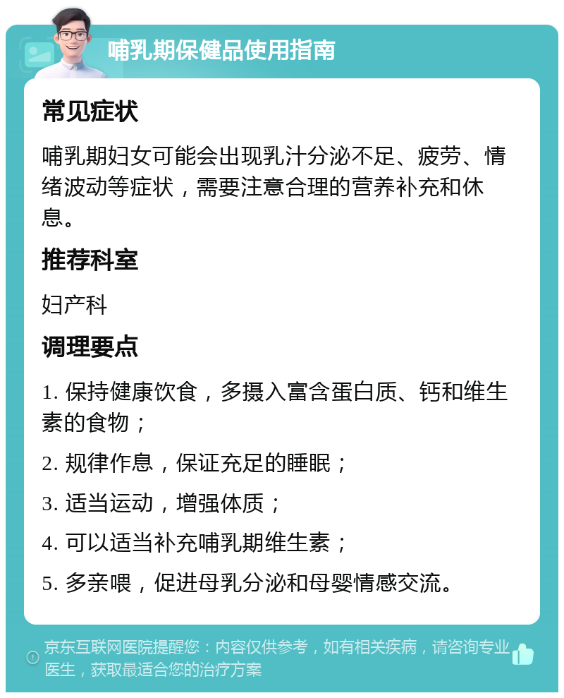 哺乳期保健品使用指南 常见症状 哺乳期妇女可能会出现乳汁分泌不足、疲劳、情绪波动等症状，需要注意合理的营养补充和休息。 推荐科室 妇产科 调理要点 1. 保持健康饮食，多摄入富含蛋白质、钙和维生素的食物； 2. 规律作息，保证充足的睡眠； 3. 适当运动，增强体质； 4. 可以适当补充哺乳期维生素； 5. 多亲喂，促进母乳分泌和母婴情感交流。