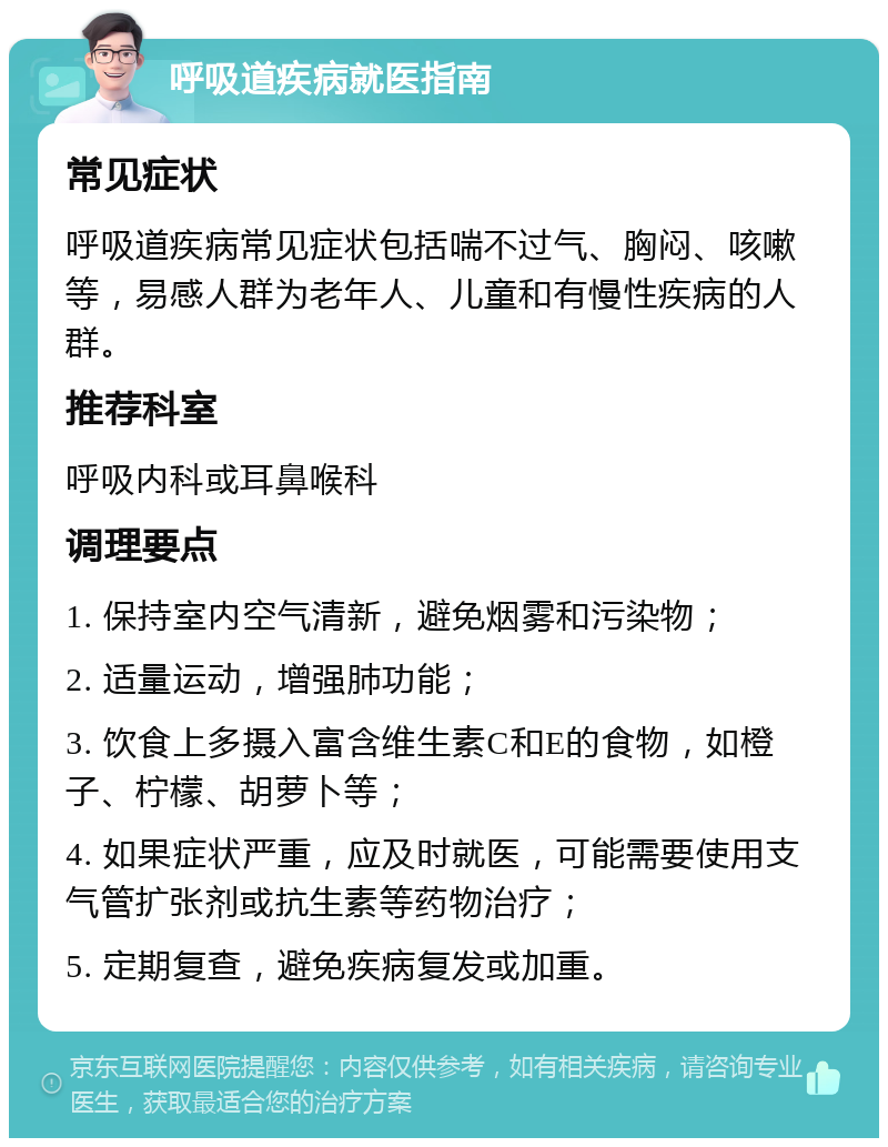 呼吸道疾病就医指南 常见症状 呼吸道疾病常见症状包括喘不过气、胸闷、咳嗽等，易感人群为老年人、儿童和有慢性疾病的人群。 推荐科室 呼吸内科或耳鼻喉科 调理要点 1. 保持室内空气清新，避免烟雾和污染物； 2. 适量运动，增强肺功能； 3. 饮食上多摄入富含维生素C和E的食物，如橙子、柠檬、胡萝卜等； 4. 如果症状严重，应及时就医，可能需要使用支气管扩张剂或抗生素等药物治疗； 5. 定期复查，避免疾病复发或加重。