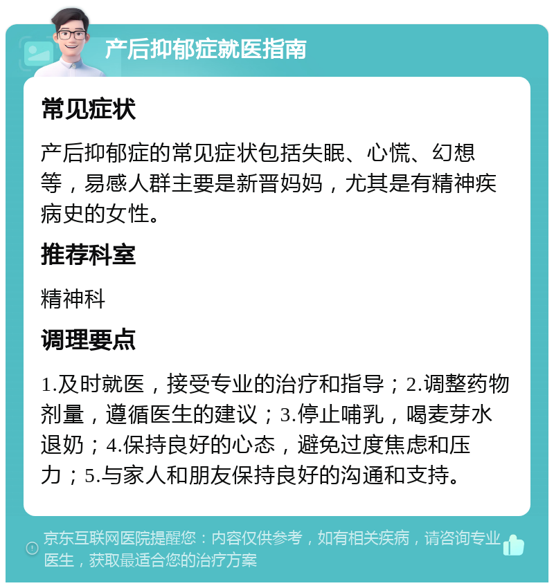 产后抑郁症就医指南 常见症状 产后抑郁症的常见症状包括失眠、心慌、幻想等，易感人群主要是新晋妈妈，尤其是有精神疾病史的女性。 推荐科室 精神科 调理要点 1.及时就医，接受专业的治疗和指导；2.调整药物剂量，遵循医生的建议；3.停止哺乳，喝麦芽水退奶；4.保持良好的心态，避免过度焦虑和压力；5.与家人和朋友保持良好的沟通和支持。