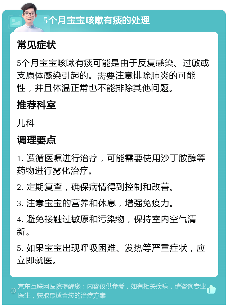 5个月宝宝咳嗽有痰的处理 常见症状 5个月宝宝咳嗽有痰可能是由于反复感染、过敏或支原体感染引起的。需要注意排除肺炎的可能性，并且体温正常也不能排除其他问题。 推荐科室 儿科 调理要点 1. 遵循医嘱进行治疗，可能需要使用沙丁胺醇等药物进行雾化治疗。 2. 定期复查，确保病情得到控制和改善。 3. 注意宝宝的营养和休息，增强免疫力。 4. 避免接触过敏原和污染物，保持室内空气清新。 5. 如果宝宝出现呼吸困难、发热等严重症状，应立即就医。