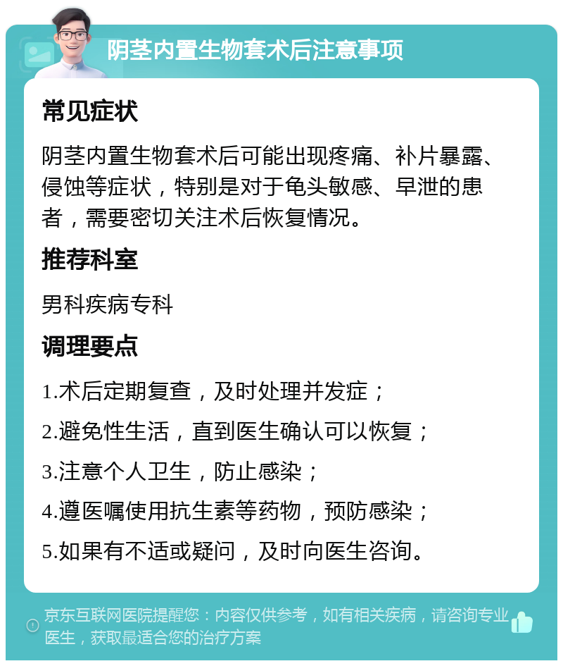 阴茎内置生物套术后注意事项 常见症状 阴茎内置生物套术后可能出现疼痛、补片暴露、侵蚀等症状，特别是对于龟头敏感、早泄的患者，需要密切关注术后恢复情况。 推荐科室 男科疾病专科 调理要点 1.术后定期复查，及时处理并发症； 2.避免性生活，直到医生确认可以恢复； 3.注意个人卫生，防止感染； 4.遵医嘱使用抗生素等药物，预防感染； 5.如果有不适或疑问，及时向医生咨询。