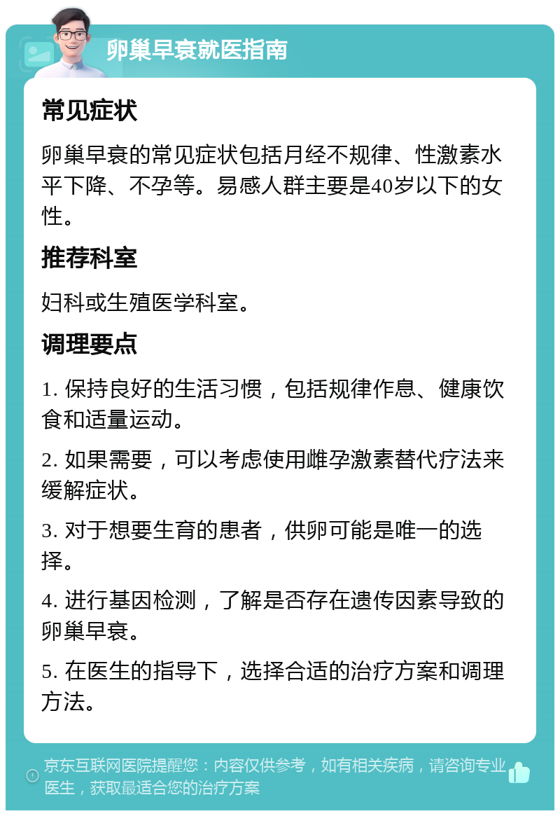 卵巢早衰就医指南 常见症状 卵巢早衰的常见症状包括月经不规律、性激素水平下降、不孕等。易感人群主要是40岁以下的女性。 推荐科室 妇科或生殖医学科室。 调理要点 1. 保持良好的生活习惯，包括规律作息、健康饮食和适量运动。 2. 如果需要，可以考虑使用雌孕激素替代疗法来缓解症状。 3. 对于想要生育的患者，供卵可能是唯一的选择。 4. 进行基因检测，了解是否存在遗传因素导致的卵巢早衰。 5. 在医生的指导下，选择合适的治疗方案和调理方法。