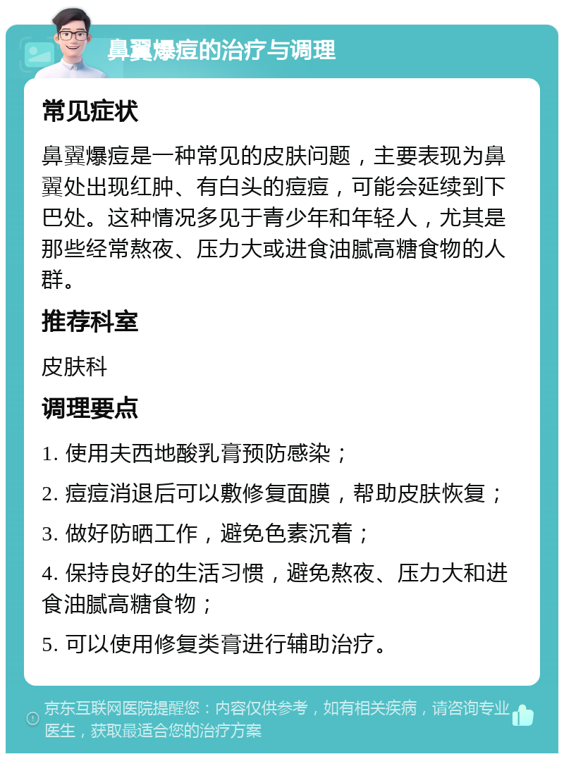 鼻翼爆痘的治疗与调理 常见症状 鼻翼爆痘是一种常见的皮肤问题，主要表现为鼻翼处出现红肿、有白头的痘痘，可能会延续到下巴处。这种情况多见于青少年和年轻人，尤其是那些经常熬夜、压力大或进食油腻高糖食物的人群。 推荐科室 皮肤科 调理要点 1. 使用夫西地酸乳膏预防感染； 2. 痘痘消退后可以敷修复面膜，帮助皮肤恢复； 3. 做好防晒工作，避免色素沉着； 4. 保持良好的生活习惯，避免熬夜、压力大和进食油腻高糖食物； 5. 可以使用修复类膏进行辅助治疗。