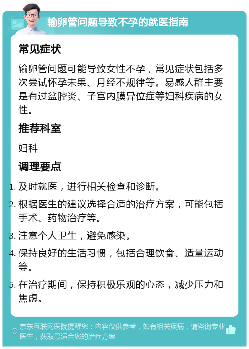 输卵管问题导致不孕的就医指南 常见症状 输卵管问题可能导致女性不孕，常见症状包括多次尝试怀孕未果、月经不规律等。易感人群主要是有过盆腔炎、子宫内膜异位症等妇科疾病的女性。 推荐科室 妇科 调理要点 及时就医，进行相关检查和诊断。 根据医生的建议选择合适的治疗方案，可能包括手术、药物治疗等。 注意个人卫生，避免感染。 保持良好的生活习惯，包括合理饮食、适量运动等。 在治疗期间，保持积极乐观的心态，减少压力和焦虑。