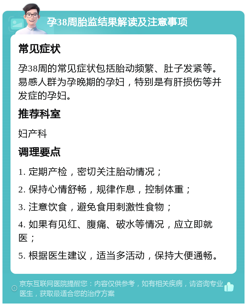 孕38周胎监结果解读及注意事项 常见症状 孕38周的常见症状包括胎动频繁、肚子发紧等。易感人群为孕晚期的孕妇，特别是有肝损伤等并发症的孕妇。 推荐科室 妇产科 调理要点 1. 定期产检，密切关注胎动情况； 2. 保持心情舒畅，规律作息，控制体重； 3. 注意饮食，避免食用刺激性食物； 4. 如果有见红、腹痛、破水等情况，应立即就医； 5. 根据医生建议，适当多活动，保持大便通畅。