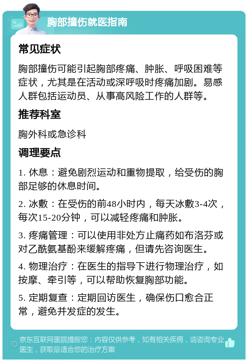 胸部撞伤就医指南 常见症状 胸部撞伤可能引起胸部疼痛、肿胀、呼吸困难等症状，尤其是在活动或深呼吸时疼痛加剧。易感人群包括运动员、从事高风险工作的人群等。 推荐科室 胸外科或急诊科 调理要点 1. 休息：避免剧烈运动和重物提取，给受伤的胸部足够的休息时间。 2. 冰敷：在受伤的前48小时内，每天冰敷3-4次，每次15-20分钟，可以减轻疼痛和肿胀。 3. 疼痛管理：可以使用非处方止痛药如布洛芬或对乙酰氨基酚来缓解疼痛，但请先咨询医生。 4. 物理治疗：在医生的指导下进行物理治疗，如按摩、牵引等，可以帮助恢复胸部功能。 5. 定期复查：定期回访医生，确保伤口愈合正常，避免并发症的发生。