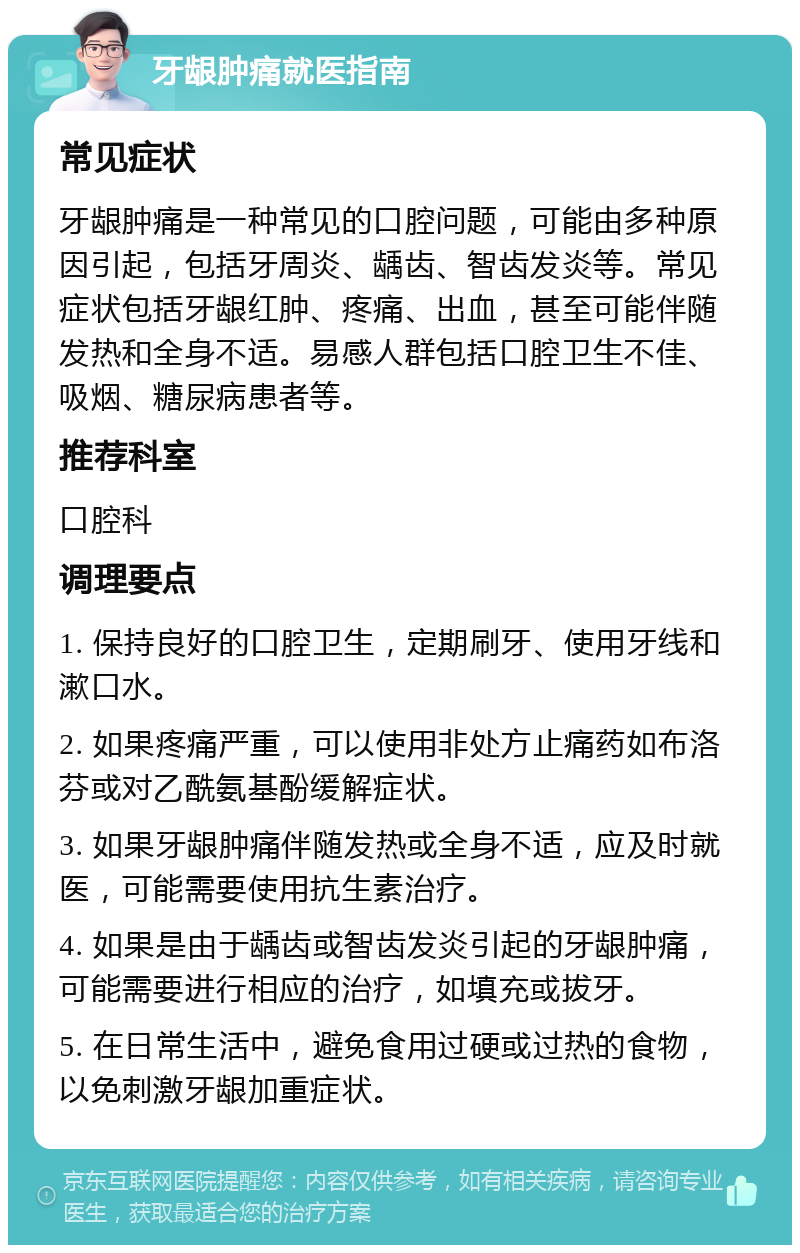 牙龈肿痛就医指南 常见症状 牙龈肿痛是一种常见的口腔问题，可能由多种原因引起，包括牙周炎、龋齿、智齿发炎等。常见症状包括牙龈红肿、疼痛、出血，甚至可能伴随发热和全身不适。易感人群包括口腔卫生不佳、吸烟、糖尿病患者等。 推荐科室 口腔科 调理要点 1. 保持良好的口腔卫生，定期刷牙、使用牙线和漱口水。 2. 如果疼痛严重，可以使用非处方止痛药如布洛芬或对乙酰氨基酚缓解症状。 3. 如果牙龈肿痛伴随发热或全身不适，应及时就医，可能需要使用抗生素治疗。 4. 如果是由于龋齿或智齿发炎引起的牙龈肿痛，可能需要进行相应的治疗，如填充或拔牙。 5. 在日常生活中，避免食用过硬或过热的食物，以免刺激牙龈加重症状。