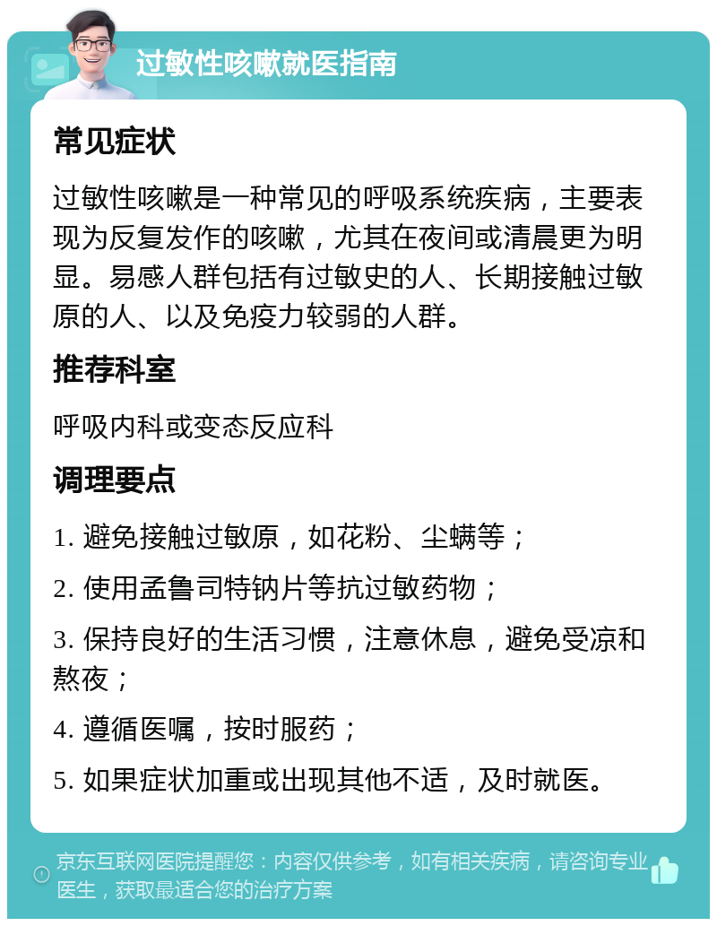 过敏性咳嗽就医指南 常见症状 过敏性咳嗽是一种常见的呼吸系统疾病，主要表现为反复发作的咳嗽，尤其在夜间或清晨更为明显。易感人群包括有过敏史的人、长期接触过敏原的人、以及免疫力较弱的人群。 推荐科室 呼吸内科或变态反应科 调理要点 1. 避免接触过敏原，如花粉、尘螨等； 2. 使用孟鲁司特钠片等抗过敏药物； 3. 保持良好的生活习惯，注意休息，避免受凉和熬夜； 4. 遵循医嘱，按时服药； 5. 如果症状加重或出现其他不适，及时就医。