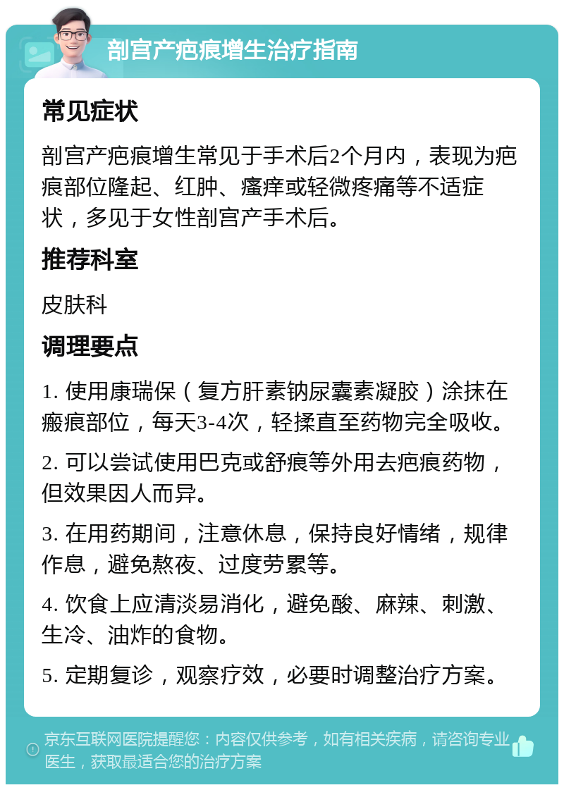 剖宫产疤痕增生治疗指南 常见症状 剖宫产疤痕增生常见于手术后2个月内，表现为疤痕部位隆起、红肿、瘙痒或轻微疼痛等不适症状，多见于女性剖宫产手术后。 推荐科室 皮肤科 调理要点 1. 使用康瑞保（复方肝素钠尿囊素凝胶）涂抹在瘢痕部位，每天3-4次，轻揉直至药物完全吸收。 2. 可以尝试使用巴克或舒痕等外用去疤痕药物，但效果因人而异。 3. 在用药期间，注意休息，保持良好情绪，规律作息，避免熬夜、过度劳累等。 4. 饮食上应清淡易消化，避免酸、麻辣、刺激、生冷、油炸的食物。 5. 定期复诊，观察疗效，必要时调整治疗方案。