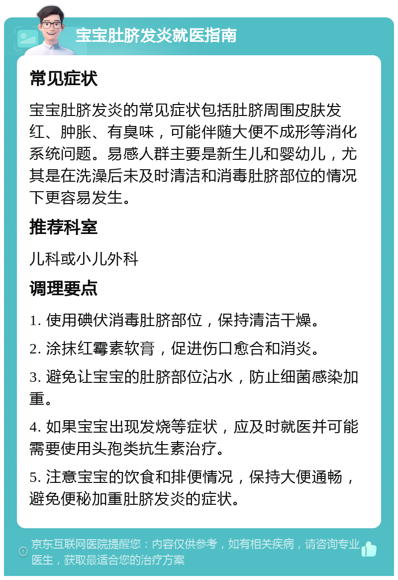 宝宝肚脐发炎就医指南 常见症状 宝宝肚脐发炎的常见症状包括肚脐周围皮肤发红、肿胀、有臭味，可能伴随大便不成形等消化系统问题。易感人群主要是新生儿和婴幼儿，尤其是在洗澡后未及时清洁和消毒肚脐部位的情况下更容易发生。 推荐科室 儿科或小儿外科 调理要点 1. 使用碘伏消毒肚脐部位，保持清洁干燥。 2. 涂抹红霉素软膏，促进伤口愈合和消炎。 3. 避免让宝宝的肚脐部位沾水，防止细菌感染加重。 4. 如果宝宝出现发烧等症状，应及时就医并可能需要使用头孢类抗生素治疗。 5. 注意宝宝的饮食和排便情况，保持大便通畅，避免便秘加重肚脐发炎的症状。