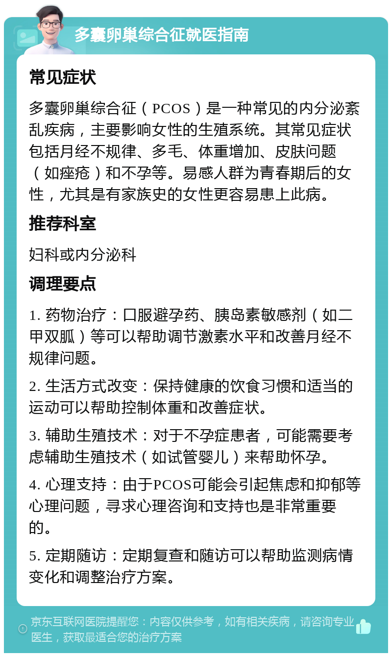 多囊卵巢综合征就医指南 常见症状 多囊卵巢综合征（PCOS）是一种常见的内分泌紊乱疾病，主要影响女性的生殖系统。其常见症状包括月经不规律、多毛、体重增加、皮肤问题（如痤疮）和不孕等。易感人群为青春期后的女性，尤其是有家族史的女性更容易患上此病。 推荐科室 妇科或内分泌科 调理要点 1. 药物治疗：口服避孕药、胰岛素敏感剂（如二甲双胍）等可以帮助调节激素水平和改善月经不规律问题。 2. 生活方式改变：保持健康的饮食习惯和适当的运动可以帮助控制体重和改善症状。 3. 辅助生殖技术：对于不孕症患者，可能需要考虑辅助生殖技术（如试管婴儿）来帮助怀孕。 4. 心理支持：由于PCOS可能会引起焦虑和抑郁等心理问题，寻求心理咨询和支持也是非常重要的。 5. 定期随访：定期复查和随访可以帮助监测病情变化和调整治疗方案。