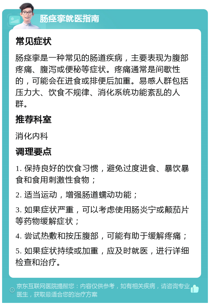 肠痉挛就医指南 常见症状 肠痉挛是一种常见的肠道疾病，主要表现为腹部疼痛、腹泻或便秘等症状。疼痛通常是间歇性的，可能会在进食或排便后加重。易感人群包括压力大、饮食不规律、消化系统功能紊乱的人群。 推荐科室 消化内科 调理要点 1. 保持良好的饮食习惯，避免过度进食、暴饮暴食和食用刺激性食物； 2. 适当运动，增强肠道蠕动功能； 3. 如果症状严重，可以考虑使用肠炎宁或颠茄片等药物缓解症状； 4. 尝试热敷和按压腹部，可能有助于缓解疼痛； 5. 如果症状持续或加重，应及时就医，进行详细检查和治疗。