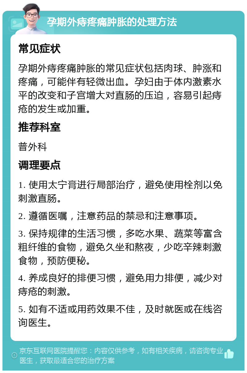 孕期外痔疼痛肿胀的处理方法 常见症状 孕期外痔疼痛肿胀的常见症状包括肉球、肿涨和疼痛，可能伴有轻微出血。孕妇由于体内激素水平的改变和子宫增大对直肠的压迫，容易引起痔疮的发生或加重。 推荐科室 普外科 调理要点 1. 使用太宁膏进行局部治疗，避免使用栓剂以免刺激直肠。 2. 遵循医嘱，注意药品的禁忌和注意事项。 3. 保持规律的生活习惯，多吃水果、蔬菜等富含粗纤维的食物，避免久坐和熬夜，少吃辛辣刺激食物，预防便秘。 4. 养成良好的排便习惯，避免用力排便，减少对痔疮的刺激。 5. 如有不适或用药效果不佳，及时就医或在线咨询医生。