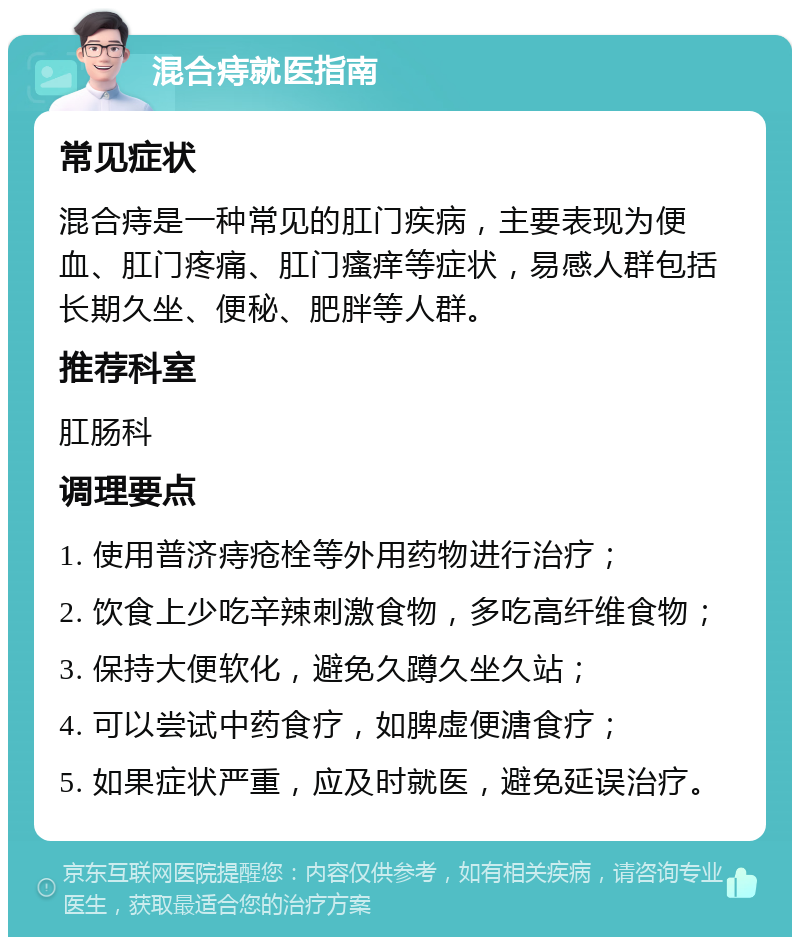 混合痔就医指南 常见症状 混合痔是一种常见的肛门疾病，主要表现为便血、肛门疼痛、肛门瘙痒等症状，易感人群包括长期久坐、便秘、肥胖等人群。 推荐科室 肛肠科 调理要点 1. 使用普济痔疮栓等外用药物进行治疗； 2. 饮食上少吃辛辣刺激食物，多吃高纤维食物； 3. 保持大便软化，避免久蹲久坐久站； 4. 可以尝试中药食疗，如脾虚便溏食疗； 5. 如果症状严重，应及时就医，避免延误治疗。