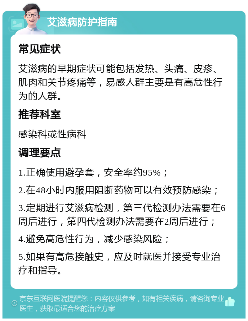 艾滋病防护指南 常见症状 艾滋病的早期症状可能包括发热、头痛、皮疹、肌肉和关节疼痛等，易感人群主要是有高危性行为的人群。 推荐科室 感染科或性病科 调理要点 1.正确使用避孕套，安全率约95%； 2.在48小时内服用阻断药物可以有效预防感染； 3.定期进行艾滋病检测，第三代检测办法需要在6周后进行，第四代检测办法需要在2周后进行； 4.避免高危性行为，减少感染风险； 5.如果有高危接触史，应及时就医并接受专业治疗和指导。