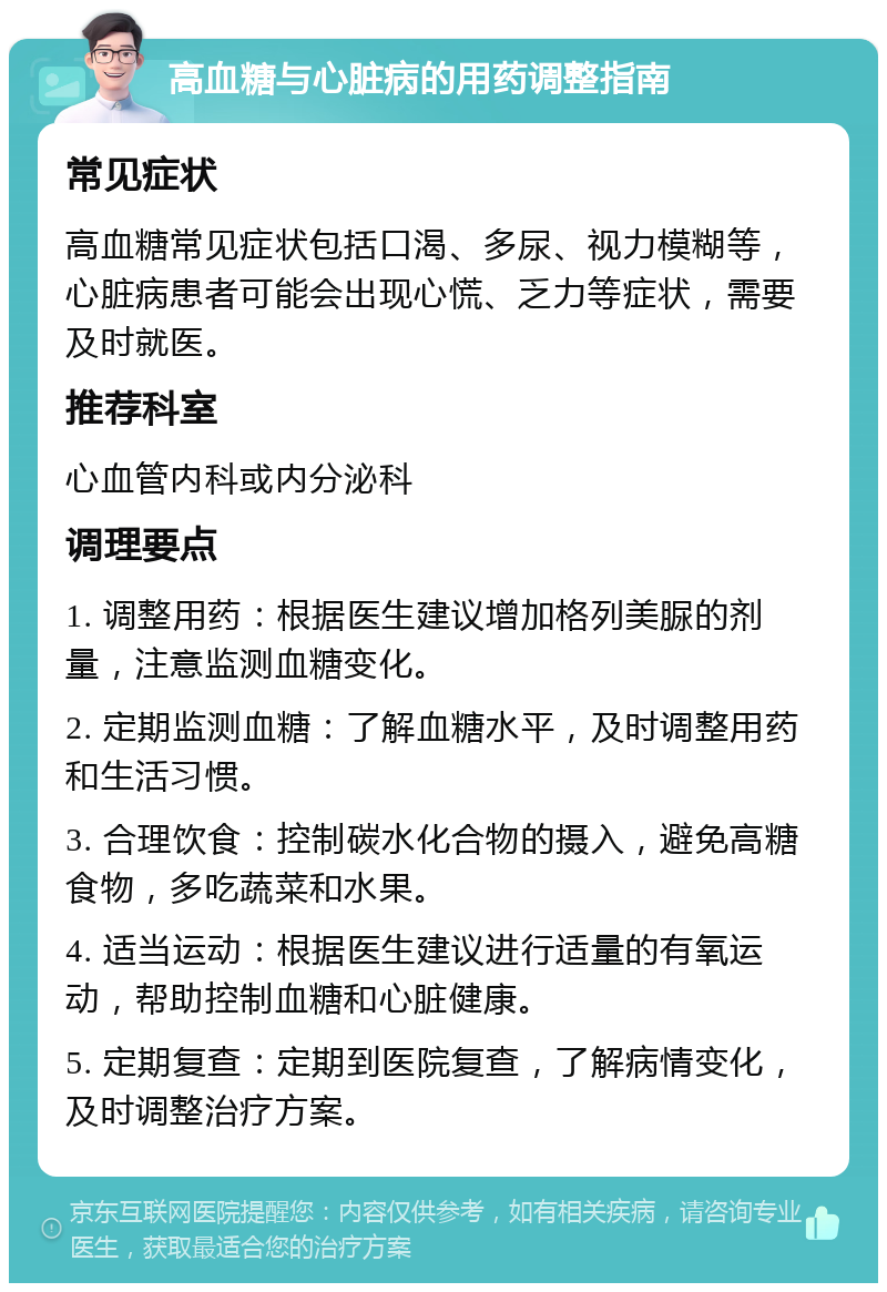 高血糖与心脏病的用药调整指南 常见症状 高血糖常见症状包括口渴、多尿、视力模糊等，心脏病患者可能会出现心慌、乏力等症状，需要及时就医。 推荐科室 心血管内科或内分泌科 调理要点 1. 调整用药：根据医生建议增加格列美脲的剂量，注意监测血糖变化。 2. 定期监测血糖：了解血糖水平，及时调整用药和生活习惯。 3. 合理饮食：控制碳水化合物的摄入，避免高糖食物，多吃蔬菜和水果。 4. 适当运动：根据医生建议进行适量的有氧运动，帮助控制血糖和心脏健康。 5. 定期复查：定期到医院复查，了解病情变化，及时调整治疗方案。