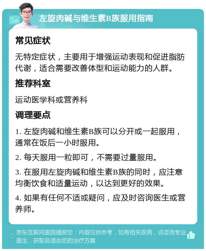 左旋肉碱与维生素B族服用指南 常见症状 无特定症状，主要用于增强运动表现和促进脂肪代谢，适合需要改善体型和运动能力的人群。 推荐科室 运动医学科或营养科 调理要点 1. 左旋肉碱和维生素B族可以分开或一起服用，通常在饭后一小时服用。 2. 每天服用一粒即可，不需要过量服用。 3. 在服用左旋肉碱和维生素B族的同时，应注意均衡饮食和适量运动，以达到更好的效果。 4. 如果有任何不适或疑问，应及时咨询医生或营养师。