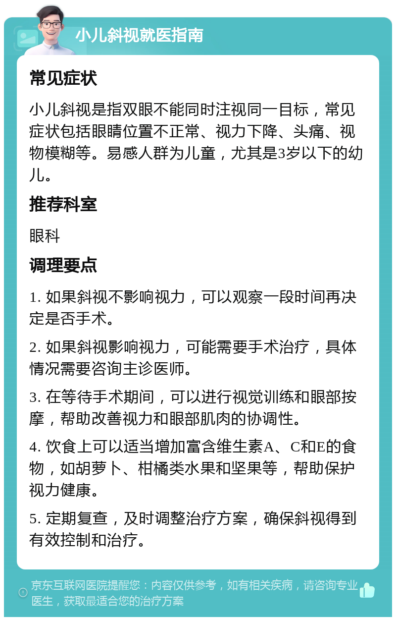 小儿斜视就医指南 常见症状 小儿斜视是指双眼不能同时注视同一目标，常见症状包括眼睛位置不正常、视力下降、头痛、视物模糊等。易感人群为儿童，尤其是3岁以下的幼儿。 推荐科室 眼科 调理要点 1. 如果斜视不影响视力，可以观察一段时间再决定是否手术。 2. 如果斜视影响视力，可能需要手术治疗，具体情况需要咨询主诊医师。 3. 在等待手术期间，可以进行视觉训练和眼部按摩，帮助改善视力和眼部肌肉的协调性。 4. 饮食上可以适当增加富含维生素A、C和E的食物，如胡萝卜、柑橘类水果和坚果等，帮助保护视力健康。 5. 定期复查，及时调整治疗方案，确保斜视得到有效控制和治疗。