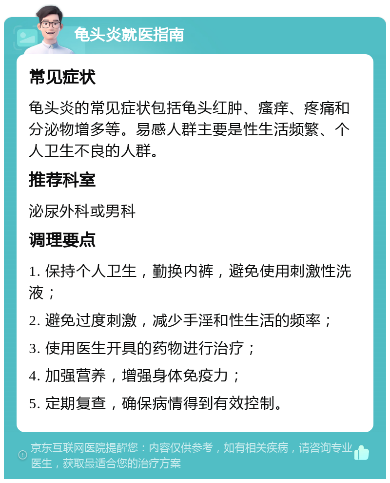 龟头炎就医指南 常见症状 龟头炎的常见症状包括龟头红肿、瘙痒、疼痛和分泌物增多等。易感人群主要是性生活频繁、个人卫生不良的人群。 推荐科室 泌尿外科或男科 调理要点 1. 保持个人卫生，勤换内裤，避免使用刺激性洗液； 2. 避免过度刺激，减少手淫和性生活的频率； 3. 使用医生开具的药物进行治疗； 4. 加强营养，增强身体免疫力； 5. 定期复查，确保病情得到有效控制。