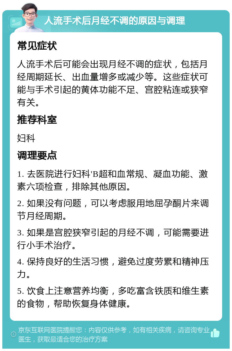 人流手术后月经不调的原因与调理 常见症状 人流手术后可能会出现月经不调的症状，包括月经周期延长、出血量增多或减少等。这些症状可能与手术引起的黄体功能不足、宫腔粘连或狭窄有关。 推荐科室 妇科 调理要点 1. 去医院进行妇科'B超和血常规、凝血功能、激素六项检查，排除其他原因。 2. 如果没有问题，可以考虑服用地屈孕酮片来调节月经周期。 3. 如果是宫腔狭窄引起的月经不调，可能需要进行小手术治疗。 4. 保持良好的生活习惯，避免过度劳累和精神压力。 5. 饮食上注意营养均衡，多吃富含铁质和维生素的食物，帮助恢复身体健康。