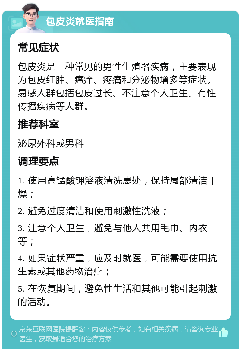 包皮炎就医指南 常见症状 包皮炎是一种常见的男性生殖器疾病，主要表现为包皮红肿、瘙痒、疼痛和分泌物增多等症状。易感人群包括包皮过长、不注意个人卫生、有性传播疾病等人群。 推荐科室 泌尿外科或男科 调理要点 1. 使用高锰酸钾溶液清洗患处，保持局部清洁干燥； 2. 避免过度清洁和使用刺激性洗液； 3. 注意个人卫生，避免与他人共用毛巾、内衣等； 4. 如果症状严重，应及时就医，可能需要使用抗生素或其他药物治疗； 5. 在恢复期间，避免性生活和其他可能引起刺激的活动。