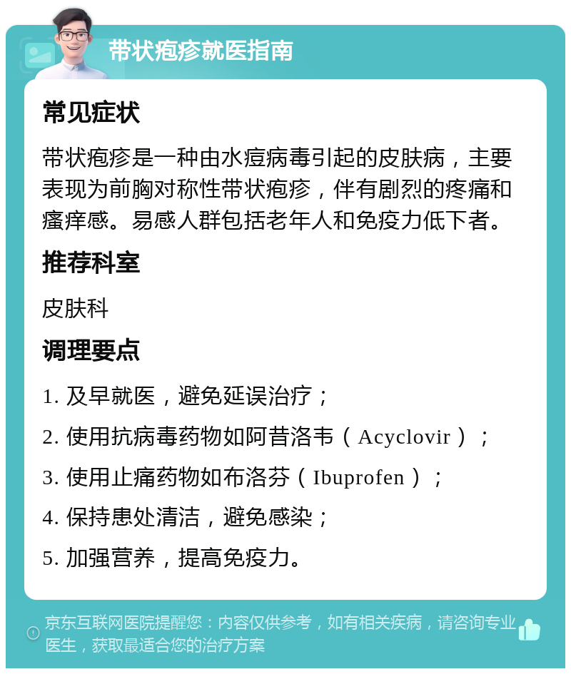 带状疱疹就医指南 常见症状 带状疱疹是一种由水痘病毒引起的皮肤病，主要表现为前胸对称性带状疱疹，伴有剧烈的疼痛和瘙痒感。易感人群包括老年人和免疫力低下者。 推荐科室 皮肤科 调理要点 1. 及早就医，避免延误治疗； 2. 使用抗病毒药物如阿昔洛韦（Acyclovir）； 3. 使用止痛药物如布洛芬（Ibuprofen）； 4. 保持患处清洁，避免感染； 5. 加强营养，提高免疫力。