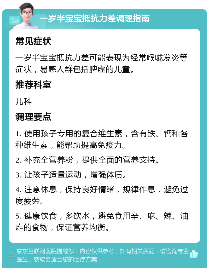 一岁半宝宝抵抗力差调理指南 常见症状 一岁半宝宝抵抗力差可能表现为经常喉咙发炎等症状，易感人群包括脾虚的儿童。 推荐科室 儿科 调理要点 1. 使用孩子专用的复合维生素，含有铁、钙和各种维生素，能帮助提高免疫力。 2. 补充全营养粉，提供全面的营养支持。 3. 让孩子适量运动，增强体质。 4. 注意休息，保持良好情绪，规律作息，避免过度疲劳。 5. 健康饮食，多饮水，避免食用辛、麻、辣、油炸的食物，保证营养均衡。