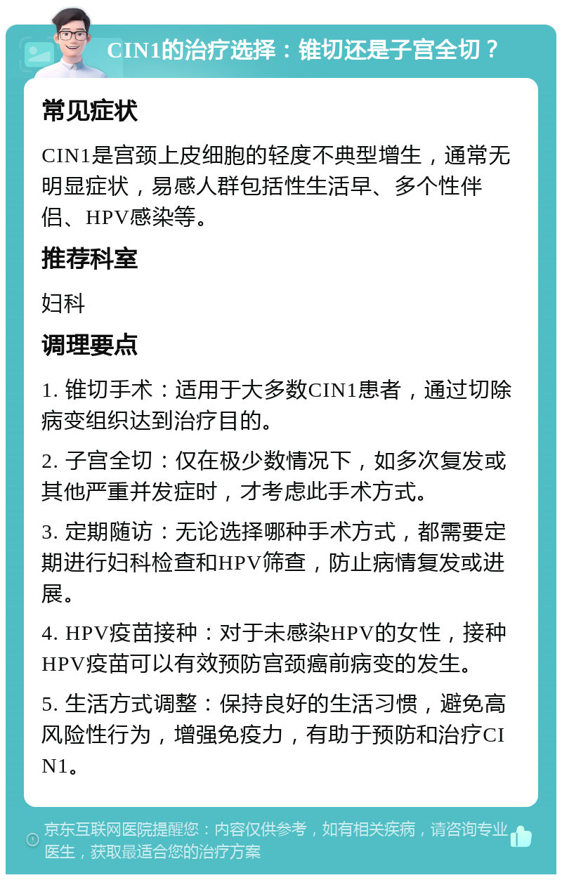 CIN1的治疗选择：锥切还是子宫全切？ 常见症状 CIN1是宫颈上皮细胞的轻度不典型增生，通常无明显症状，易感人群包括性生活早、多个性伴侣、HPV感染等。 推荐科室 妇科 调理要点 1. 锥切手术：适用于大多数CIN1患者，通过切除病变组织达到治疗目的。 2. 子宫全切：仅在极少数情况下，如多次复发或其他严重并发症时，才考虑此手术方式。 3. 定期随访：无论选择哪种手术方式，都需要定期进行妇科检查和HPV筛查，防止病情复发或进展。 4. HPV疫苗接种：对于未感染HPV的女性，接种HPV疫苗可以有效预防宫颈癌前病变的发生。 5. 生活方式调整：保持良好的生活习惯，避免高风险性行为，增强免疫力，有助于预防和治疗CIN1。