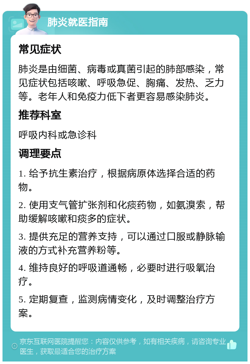 肺炎就医指南 常见症状 肺炎是由细菌、病毒或真菌引起的肺部感染，常见症状包括咳嗽、呼吸急促、胸痛、发热、乏力等。老年人和免疫力低下者更容易感染肺炎。 推荐科室 呼吸内科或急诊科 调理要点 1. 给予抗生素治疗，根据病原体选择合适的药物。 2. 使用支气管扩张剂和化痰药物，如氨溴索，帮助缓解咳嗽和痰多的症状。 3. 提供充足的营养支持，可以通过口服或静脉输液的方式补充营养粉等。 4. 维持良好的呼吸道通畅，必要时进行吸氧治疗。 5. 定期复查，监测病情变化，及时调整治疗方案。