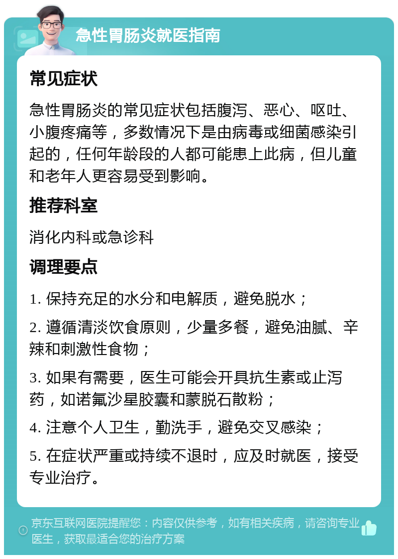 急性胃肠炎就医指南 常见症状 急性胃肠炎的常见症状包括腹泻、恶心、呕吐、小腹疼痛等，多数情况下是由病毒或细菌感染引起的，任何年龄段的人都可能患上此病，但儿童和老年人更容易受到影响。 推荐科室 消化内科或急诊科 调理要点 1. 保持充足的水分和电解质，避免脱水； 2. 遵循清淡饮食原则，少量多餐，避免油腻、辛辣和刺激性食物； 3. 如果有需要，医生可能会开具抗生素或止泻药，如诺氟沙星胶囊和蒙脱石散粉； 4. 注意个人卫生，勤洗手，避免交叉感染； 5. 在症状严重或持续不退时，应及时就医，接受专业治疗。