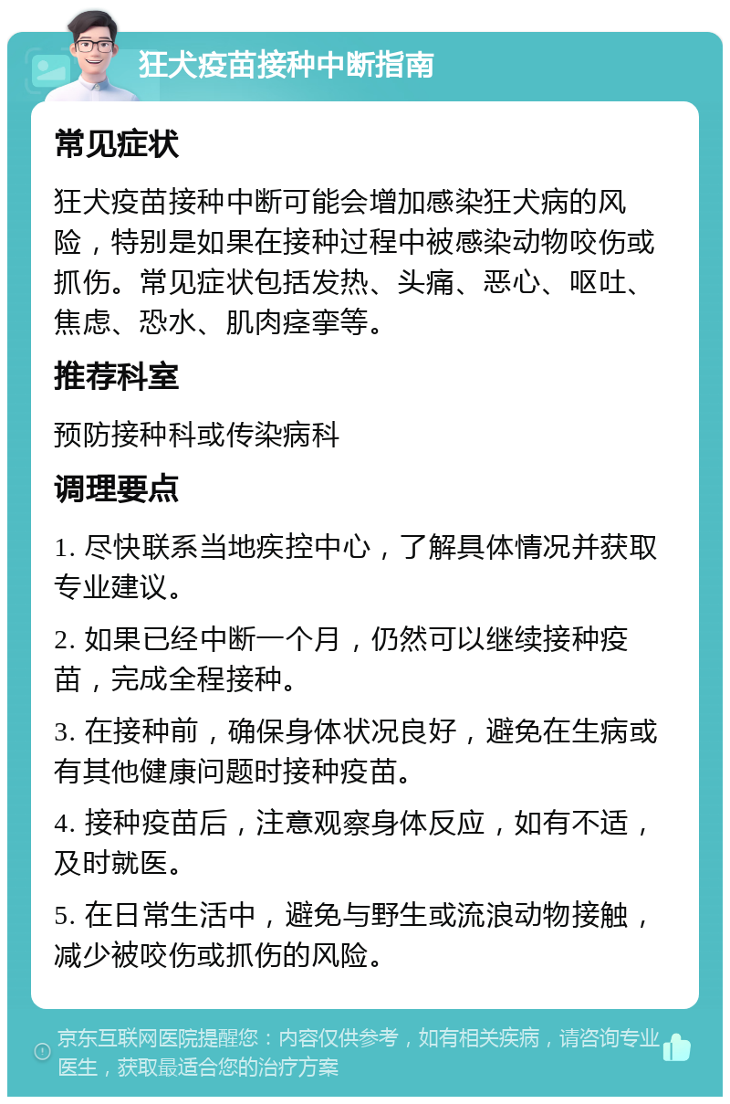 狂犬疫苗接种中断指南 常见症状 狂犬疫苗接种中断可能会增加感染狂犬病的风险，特别是如果在接种过程中被感染动物咬伤或抓伤。常见症状包括发热、头痛、恶心、呕吐、焦虑、恐水、肌肉痉挛等。 推荐科室 预防接种科或传染病科 调理要点 1. 尽快联系当地疾控中心，了解具体情况并获取专业建议。 2. 如果已经中断一个月，仍然可以继续接种疫苗，完成全程接种。 3. 在接种前，确保身体状况良好，避免在生病或有其他健康问题时接种疫苗。 4. 接种疫苗后，注意观察身体反应，如有不适，及时就医。 5. 在日常生活中，避免与野生或流浪动物接触，减少被咬伤或抓伤的风险。