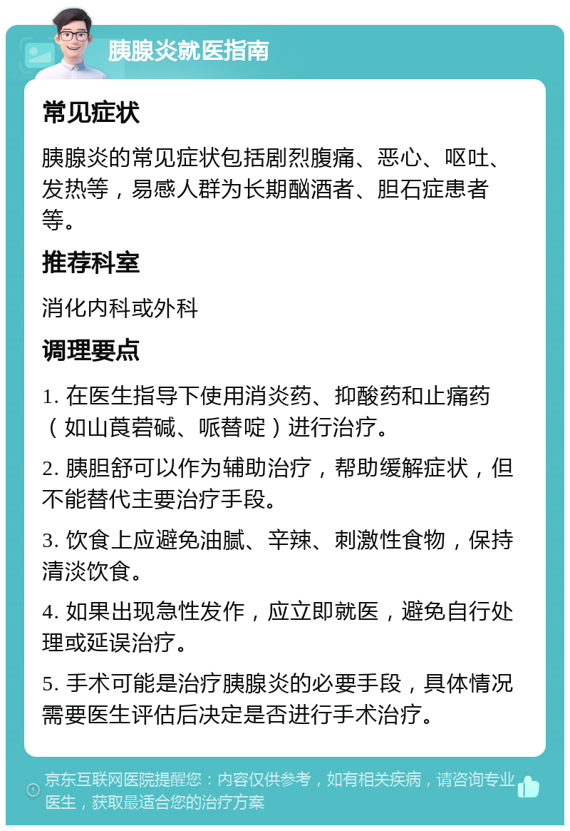 胰腺炎就医指南 常见症状 胰腺炎的常见症状包括剧烈腹痛、恶心、呕吐、发热等，易感人群为长期酗酒者、胆石症患者等。 推荐科室 消化内科或外科 调理要点 1. 在医生指导下使用消炎药、抑酸药和止痛药（如山莨菪碱、哌替啶）进行治疗。 2. 胰胆舒可以作为辅助治疗，帮助缓解症状，但不能替代主要治疗手段。 3. 饮食上应避免油腻、辛辣、刺激性食物，保持清淡饮食。 4. 如果出现急性发作，应立即就医，避免自行处理或延误治疗。 5. 手术可能是治疗胰腺炎的必要手段，具体情况需要医生评估后决定是否进行手术治疗。