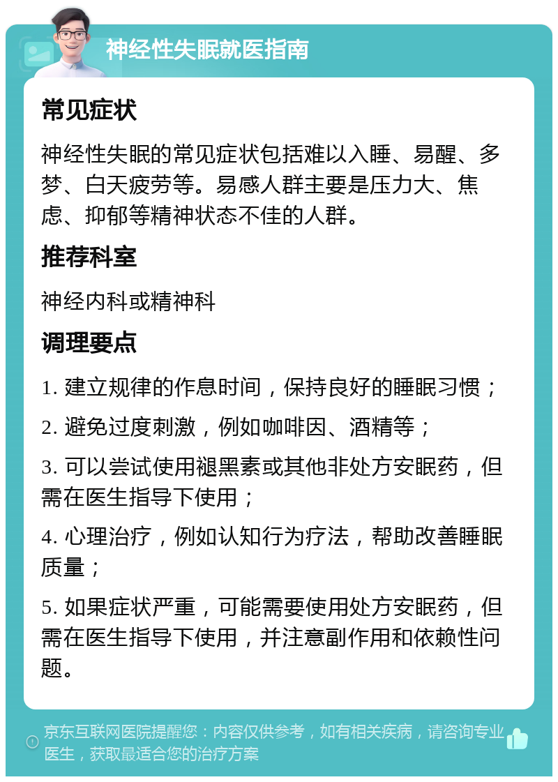 神经性失眠就医指南 常见症状 神经性失眠的常见症状包括难以入睡、易醒、多梦、白天疲劳等。易感人群主要是压力大、焦虑、抑郁等精神状态不佳的人群。 推荐科室 神经内科或精神科 调理要点 1. 建立规律的作息时间，保持良好的睡眠习惯； 2. 避免过度刺激，例如咖啡因、酒精等； 3. 可以尝试使用褪黑素或其他非处方安眠药，但需在医生指导下使用； 4. 心理治疗，例如认知行为疗法，帮助改善睡眠质量； 5. 如果症状严重，可能需要使用处方安眠药，但需在医生指导下使用，并注意副作用和依赖性问题。