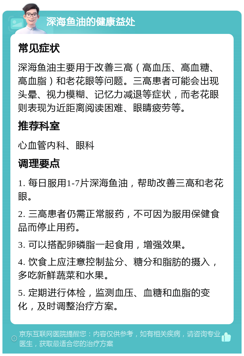 深海鱼油的健康益处 常见症状 深海鱼油主要用于改善三高（高血压、高血糖、高血脂）和老花眼等问题。三高患者可能会出现头晕、视力模糊、记忆力减退等症状，而老花眼则表现为近距离阅读困难、眼睛疲劳等。 推荐科室 心血管内科、眼科 调理要点 1. 每日服用1-7片深海鱼油，帮助改善三高和老花眼。 2. 三高患者仍需正常服药，不可因为服用保健食品而停止用药。 3. 可以搭配卵磷脂一起食用，增强效果。 4. 饮食上应注意控制盐分、糖分和脂肪的摄入，多吃新鲜蔬菜和水果。 5. 定期进行体检，监测血压、血糖和血脂的变化，及时调整治疗方案。