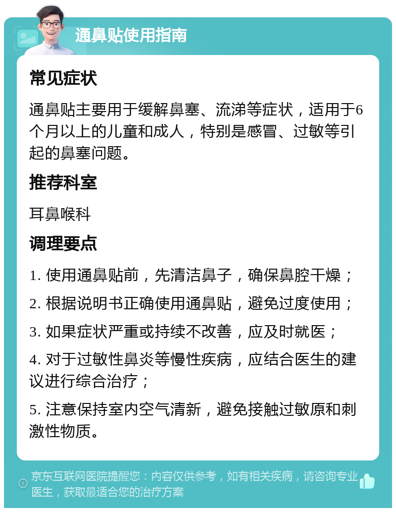 通鼻贴使用指南 常见症状 通鼻贴主要用于缓解鼻塞、流涕等症状，适用于6个月以上的儿童和成人，特别是感冒、过敏等引起的鼻塞问题。 推荐科室 耳鼻喉科 调理要点 1. 使用通鼻贴前，先清洁鼻子，确保鼻腔干燥； 2. 根据说明书正确使用通鼻贴，避免过度使用； 3. 如果症状严重或持续不改善，应及时就医； 4. 对于过敏性鼻炎等慢性疾病，应结合医生的建议进行综合治疗； 5. 注意保持室内空气清新，避免接触过敏原和刺激性物质。