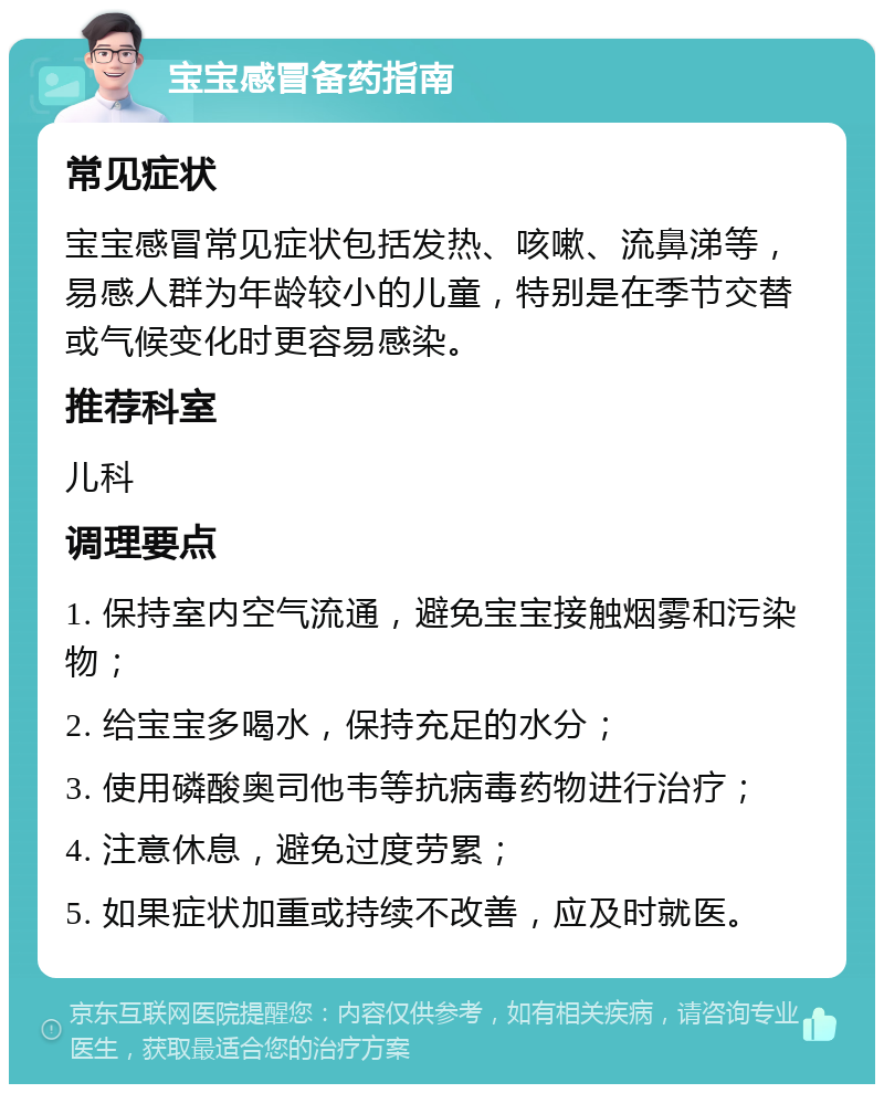 宝宝感冒备药指南 常见症状 宝宝感冒常见症状包括发热、咳嗽、流鼻涕等，易感人群为年龄较小的儿童，特别是在季节交替或气候变化时更容易感染。 推荐科室 儿科 调理要点 1. 保持室内空气流通，避免宝宝接触烟雾和污染物； 2. 给宝宝多喝水，保持充足的水分； 3. 使用磷酸奥司他韦等抗病毒药物进行治疗； 4. 注意休息，避免过度劳累； 5. 如果症状加重或持续不改善，应及时就医。