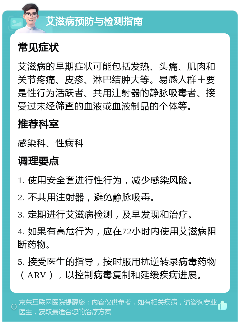 艾滋病预防与检测指南 常见症状 艾滋病的早期症状可能包括发热、头痛、肌肉和关节疼痛、皮疹、淋巴结肿大等。易感人群主要是性行为活跃者、共用注射器的静脉吸毒者、接受过未经筛查的血液或血液制品的个体等。 推荐科室 感染科、性病科 调理要点 1. 使用安全套进行性行为，减少感染风险。 2. 不共用注射器，避免静脉吸毒。 3. 定期进行艾滋病检测，及早发现和治疗。 4. 如果有高危行为，应在72小时内使用艾滋病阻断药物。 5. 接受医生的指导，按时服用抗逆转录病毒药物（ARV），以控制病毒复制和延缓疾病进展。