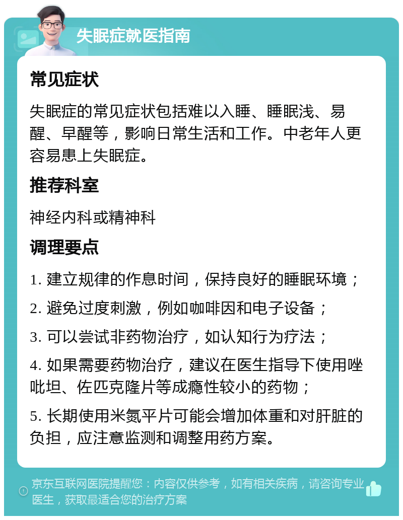 失眠症就医指南 常见症状 失眠症的常见症状包括难以入睡、睡眠浅、易醒、早醒等，影响日常生活和工作。中老年人更容易患上失眠症。 推荐科室 神经内科或精神科 调理要点 1. 建立规律的作息时间，保持良好的睡眠环境； 2. 避免过度刺激，例如咖啡因和电子设备； 3. 可以尝试非药物治疗，如认知行为疗法； 4. 如果需要药物治疗，建议在医生指导下使用唑吡坦、佐匹克隆片等成瘾性较小的药物； 5. 长期使用米氮平片可能会增加体重和对肝脏的负担，应注意监测和调整用药方案。