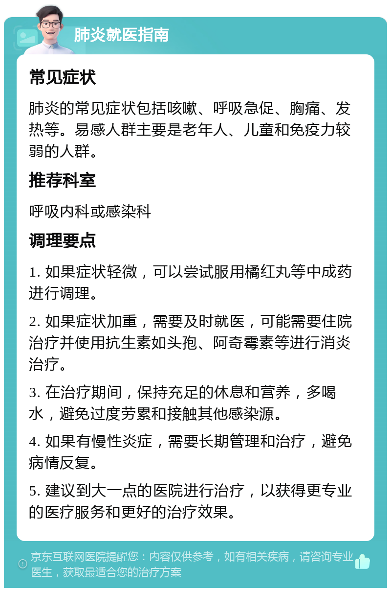 肺炎就医指南 常见症状 肺炎的常见症状包括咳嗽、呼吸急促、胸痛、发热等。易感人群主要是老年人、儿童和免疫力较弱的人群。 推荐科室 呼吸内科或感染科 调理要点 1. 如果症状轻微，可以尝试服用橘红丸等中成药进行调理。 2. 如果症状加重，需要及时就医，可能需要住院治疗并使用抗生素如头孢、阿奇霉素等进行消炎治疗。 3. 在治疗期间，保持充足的休息和营养，多喝水，避免过度劳累和接触其他感染源。 4. 如果有慢性炎症，需要长期管理和治疗，避免病情反复。 5. 建议到大一点的医院进行治疗，以获得更专业的医疗服务和更好的治疗效果。