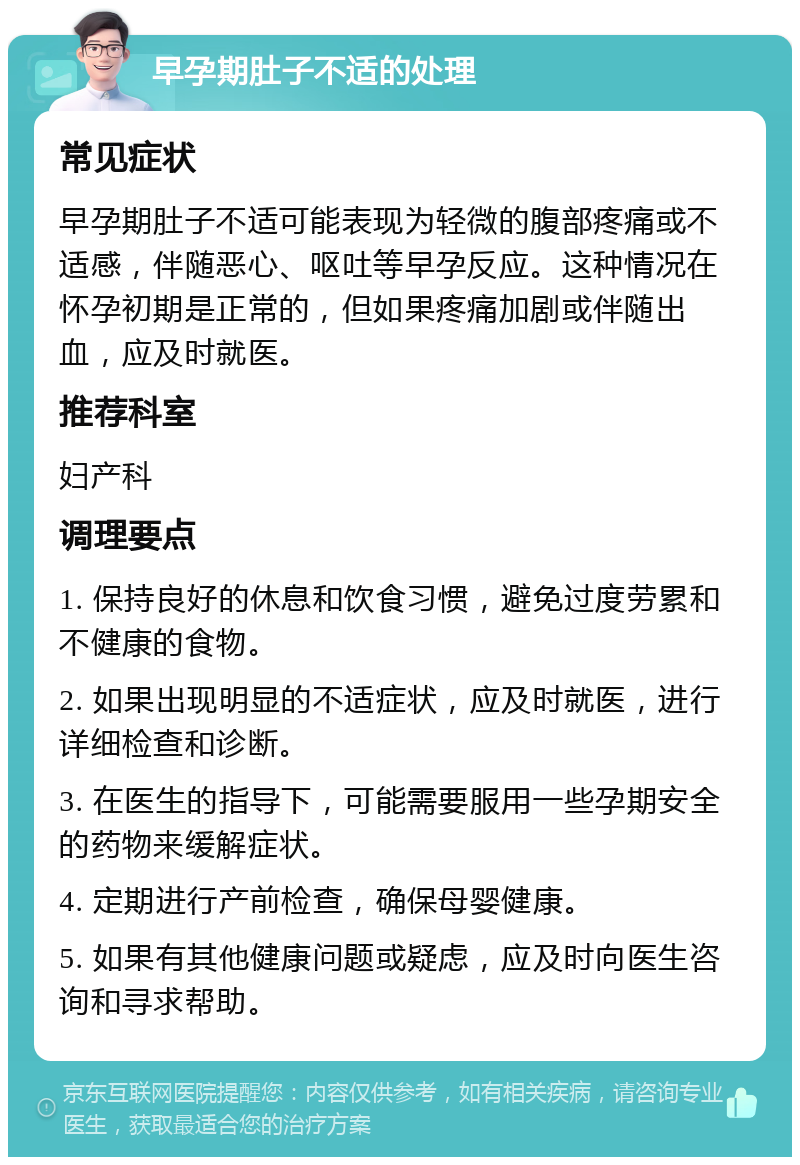 早孕期肚子不适的处理 常见症状 早孕期肚子不适可能表现为轻微的腹部疼痛或不适感，伴随恶心、呕吐等早孕反应。这种情况在怀孕初期是正常的，但如果疼痛加剧或伴随出血，应及时就医。 推荐科室 妇产科 调理要点 1. 保持良好的休息和饮食习惯，避免过度劳累和不健康的食物。 2. 如果出现明显的不适症状，应及时就医，进行详细检查和诊断。 3. 在医生的指导下，可能需要服用一些孕期安全的药物来缓解症状。 4. 定期进行产前检查，确保母婴健康。 5. 如果有其他健康问题或疑虑，应及时向医生咨询和寻求帮助。