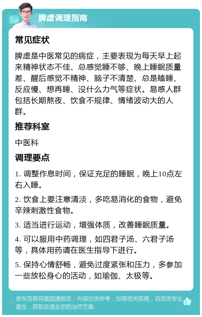 脾虚调理指南 常见症状 脾虚是中医常见的病症，主要表现为每天早上起来精神状态不佳、总感觉睡不够、晚上睡眠质量差、醒后感觉不精神、脑子不清楚、总是瞌睡、反应慢、想再睡、没什么力气等症状。易感人群包括长期熬夜、饮食不规律、情绪波动大的人群。 推荐科室 中医科 调理要点 1. 调整作息时间，保证充足的睡眠，晚上10点左右入睡。 2. 饮食上要注意清淡，多吃易消化的食物，避免辛辣刺激性食物。 3. 适当进行运动，增强体质，改善睡眠质量。 4. 可以服用中药调理，如四君子汤、六君子汤等，具体用药请在医生指导下进行。 5. 保持心情舒畅，避免过度紧张和压力，多参加一些放松身心的活动，如瑜伽、太极等。