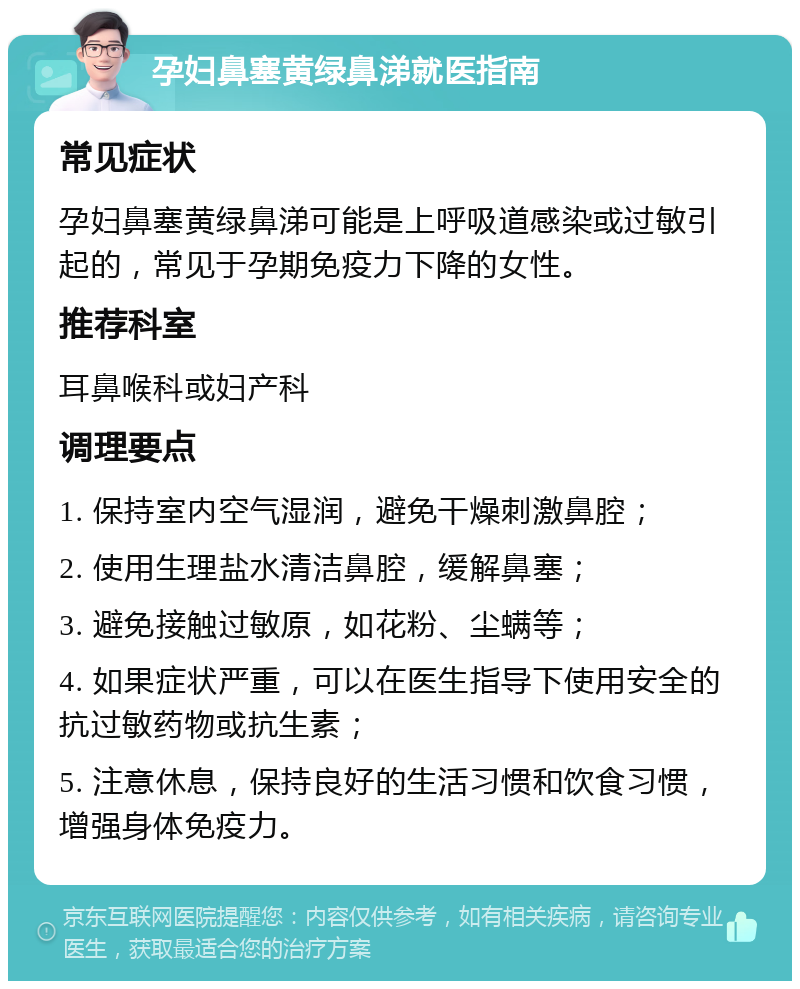 孕妇鼻塞黄绿鼻涕就医指南 常见症状 孕妇鼻塞黄绿鼻涕可能是上呼吸道感染或过敏引起的，常见于孕期免疫力下降的女性。 推荐科室 耳鼻喉科或妇产科 调理要点 1. 保持室内空气湿润，避免干燥刺激鼻腔； 2. 使用生理盐水清洁鼻腔，缓解鼻塞； 3. 避免接触过敏原，如花粉、尘螨等； 4. 如果症状严重，可以在医生指导下使用安全的抗过敏药物或抗生素； 5. 注意休息，保持良好的生活习惯和饮食习惯，增强身体免疫力。