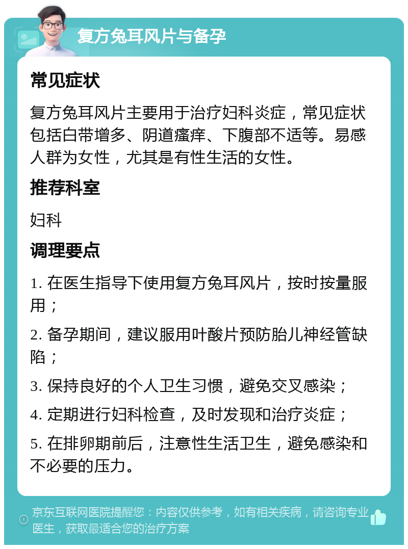 复方兔耳风片与备孕 常见症状 复方兔耳风片主要用于治疗妇科炎症，常见症状包括白带增多、阴道瘙痒、下腹部不适等。易感人群为女性，尤其是有性生活的女性。 推荐科室 妇科 调理要点 1. 在医生指导下使用复方兔耳风片，按时按量服用； 2. 备孕期间，建议服用叶酸片预防胎儿神经管缺陷； 3. 保持良好的个人卫生习惯，避免交叉感染； 4. 定期进行妇科检查，及时发现和治疗炎症； 5. 在排卵期前后，注意性生活卫生，避免感染和不必要的压力。