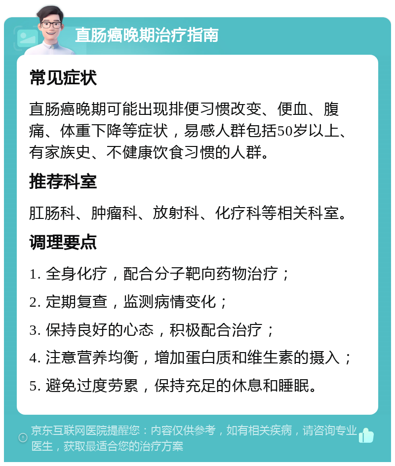 直肠癌晚期治疗指南 常见症状 直肠癌晚期可能出现排便习惯改变、便血、腹痛、体重下降等症状，易感人群包括50岁以上、有家族史、不健康饮食习惯的人群。 推荐科室 肛肠科、肿瘤科、放射科、化疗科等相关科室。 调理要点 1. 全身化疗，配合分子靶向药物治疗； 2. 定期复查，监测病情变化； 3. 保持良好的心态，积极配合治疗； 4. 注意营养均衡，增加蛋白质和维生素的摄入； 5. 避免过度劳累，保持充足的休息和睡眠。