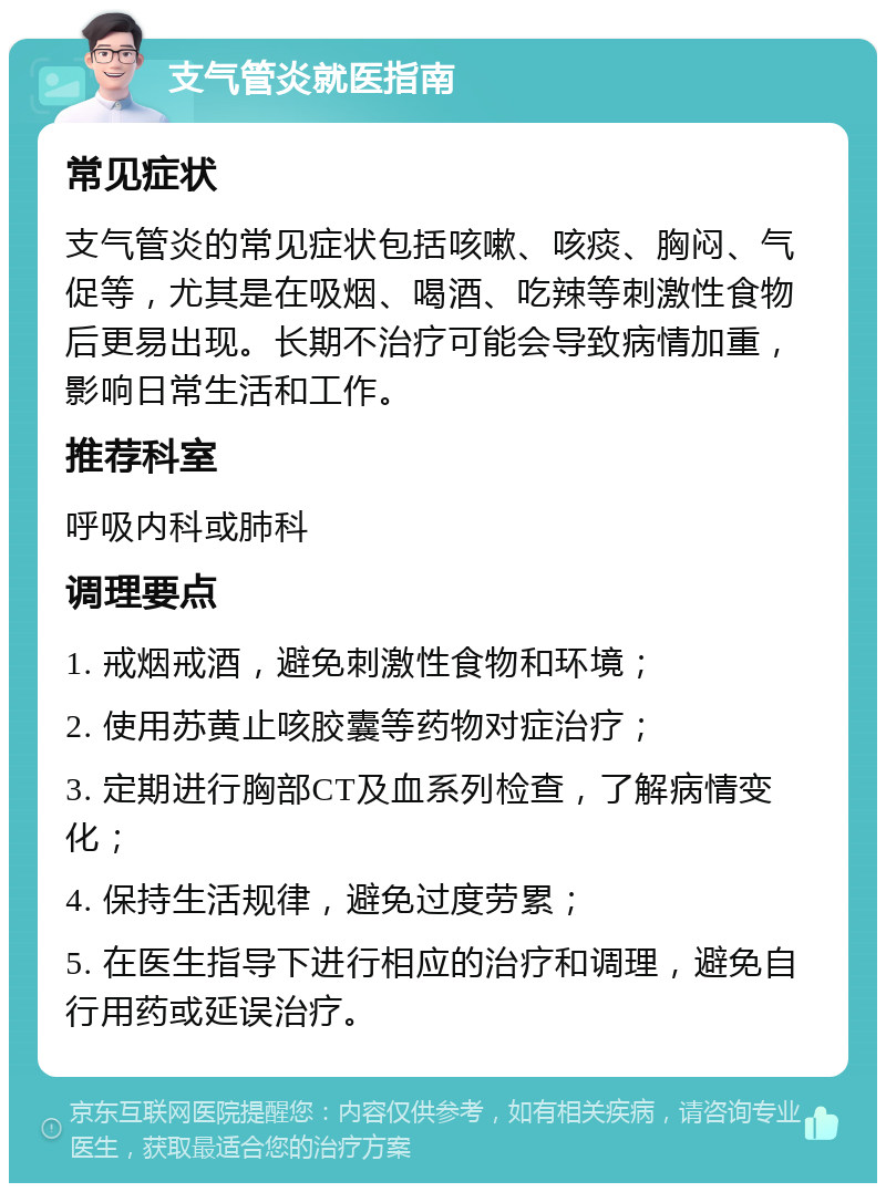 支气管炎就医指南 常见症状 支气管炎的常见症状包括咳嗽、咳痰、胸闷、气促等，尤其是在吸烟、喝酒、吃辣等刺激性食物后更易出现。长期不治疗可能会导致病情加重，影响日常生活和工作。 推荐科室 呼吸内科或肺科 调理要点 1. 戒烟戒酒，避免刺激性食物和环境； 2. 使用苏黄止咳胶囊等药物对症治疗； 3. 定期进行胸部CT及血系列检查，了解病情变化； 4. 保持生活规律，避免过度劳累； 5. 在医生指导下进行相应的治疗和调理，避免自行用药或延误治疗。