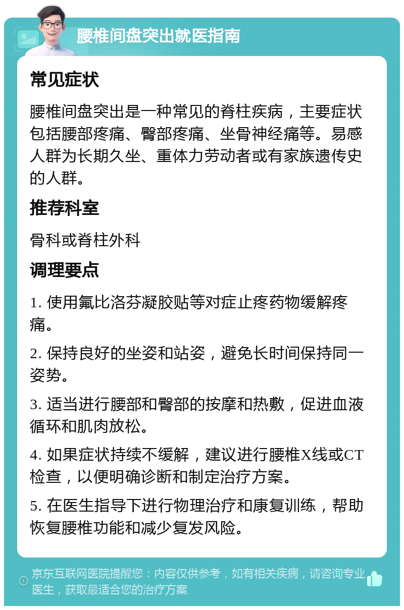 腰椎间盘突出就医指南 常见症状 腰椎间盘突出是一种常见的脊柱疾病，主要症状包括腰部疼痛、臀部疼痛、坐骨神经痛等。易感人群为长期久坐、重体力劳动者或有家族遗传史的人群。 推荐科室 骨科或脊柱外科 调理要点 1. 使用氟比洛芬凝胶贴等对症止疼药物缓解疼痛。 2. 保持良好的坐姿和站姿，避免长时间保持同一姿势。 3. 适当进行腰部和臀部的按摩和热敷，促进血液循环和肌肉放松。 4. 如果症状持续不缓解，建议进行腰椎X线或CT检查，以便明确诊断和制定治疗方案。 5. 在医生指导下进行物理治疗和康复训练，帮助恢复腰椎功能和减少复发风险。