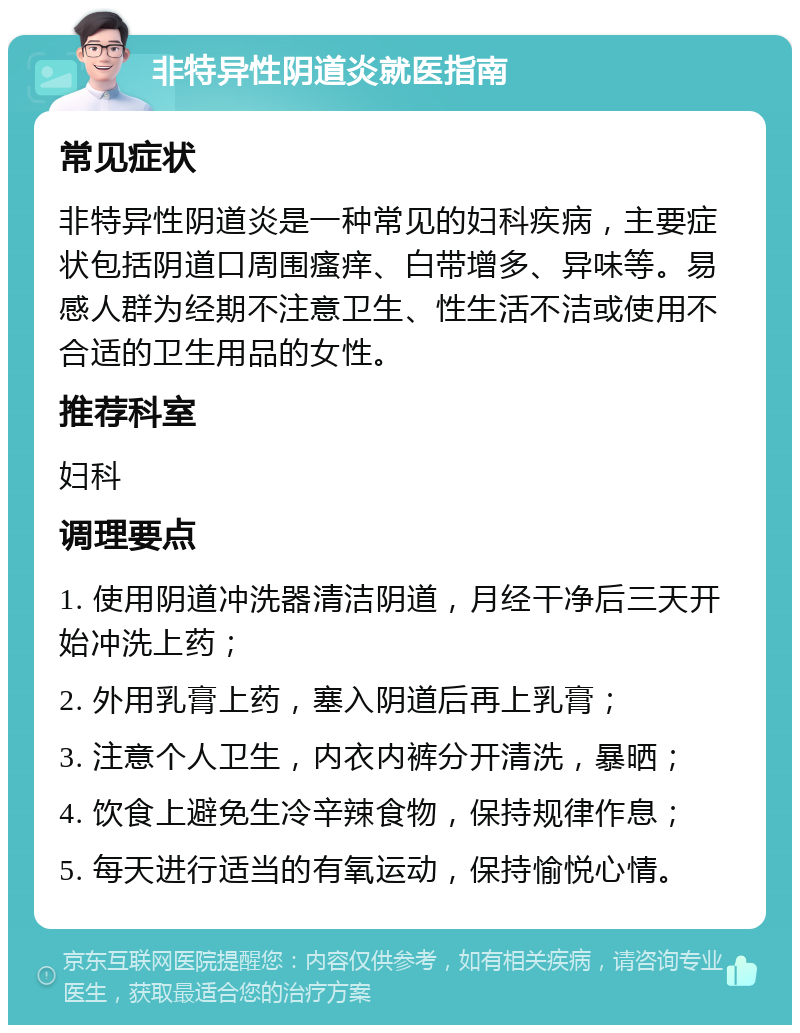 非特异性阴道炎就医指南 常见症状 非特异性阴道炎是一种常见的妇科疾病，主要症状包括阴道口周围瘙痒、白带增多、异味等。易感人群为经期不注意卫生、性生活不洁或使用不合适的卫生用品的女性。 推荐科室 妇科 调理要点 1. 使用阴道冲洗器清洁阴道，月经干净后三天开始冲洗上药； 2. 外用乳膏上药，塞入阴道后再上乳膏； 3. 注意个人卫生，内衣内裤分开清洗，暴晒； 4. 饮食上避免生冷辛辣食物，保持规律作息； 5. 每天进行适当的有氧运动，保持愉悦心情。