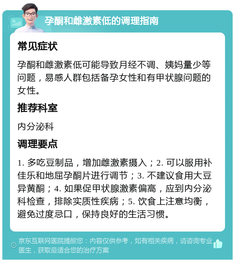 孕酮和雌激素低的调理指南 常见症状 孕酮和雌激素低可能导致月经不调、姨妈量少等问题，易感人群包括备孕女性和有甲状腺问题的女性。 推荐科室 内分泌科 调理要点 1. 多吃豆制品，增加雌激素摄入；2. 可以服用补佳乐和地屈孕酮片进行调节；3. 不建议食用大豆异黄酮；4. 如果促甲状腺激素偏高，应到内分泌科检查，排除实质性疾病；5. 饮食上注意均衡，避免过度忌口，保持良好的生活习惯。